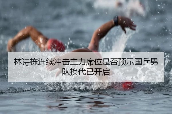 林诗栋连续冲击主力席位是否预示国乒男队换代已开启