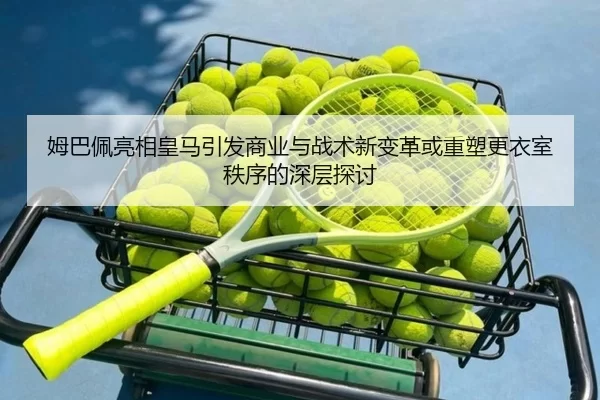 姆巴佩亮相皇马引发商业与战术新变革或重塑更衣室秩序的深层探讨